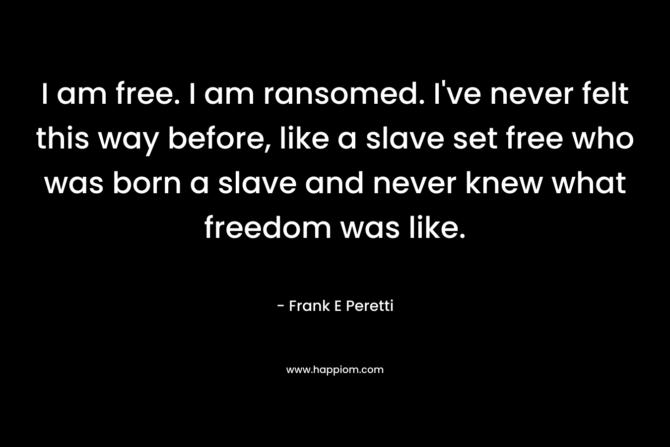 I am free. I am ransomed. I’ve never felt this way before, like a slave set free who was born a slave and never knew what freedom was like. – Frank E Peretti
