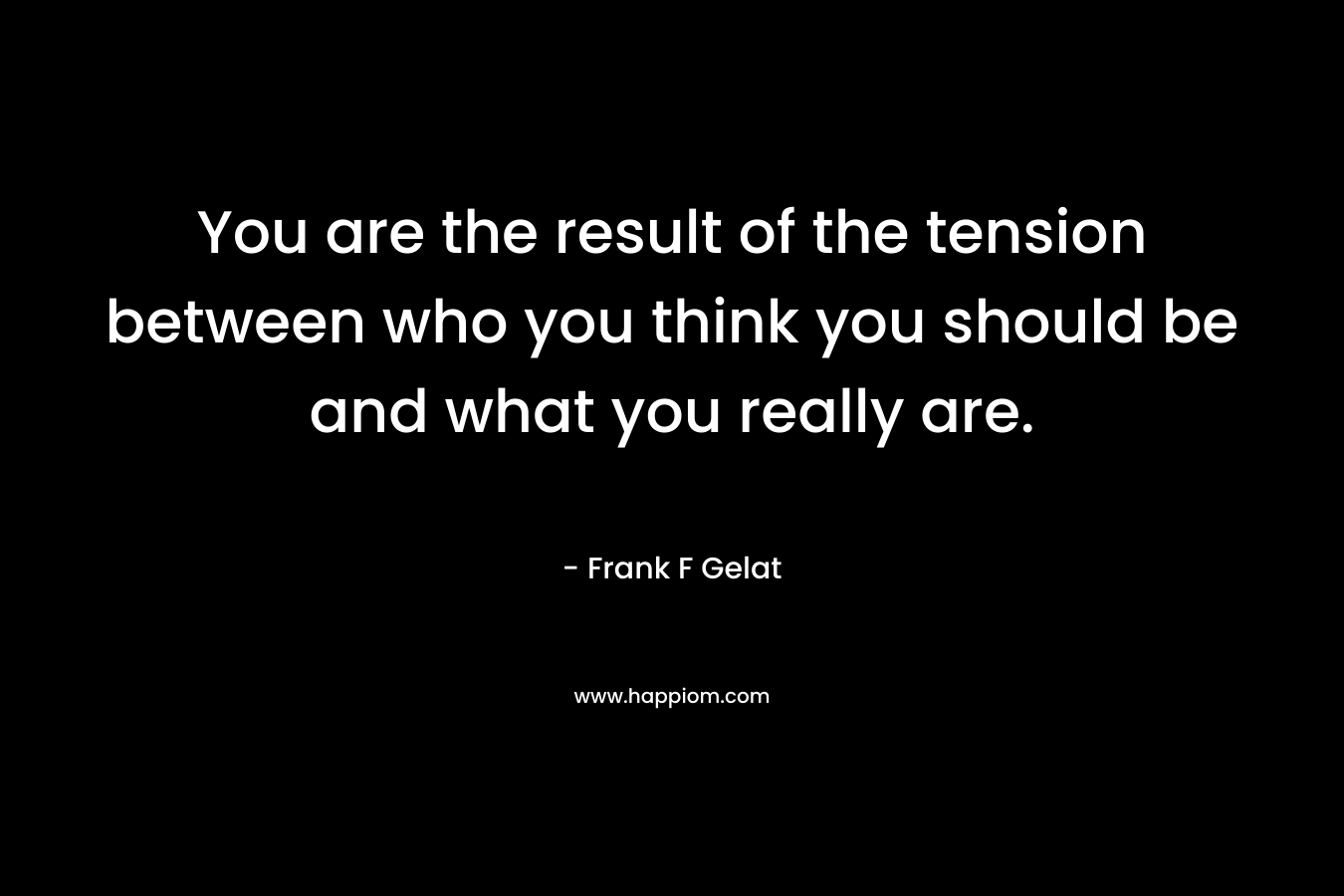 You are the result of the tension between who you think you should be and what you really are.