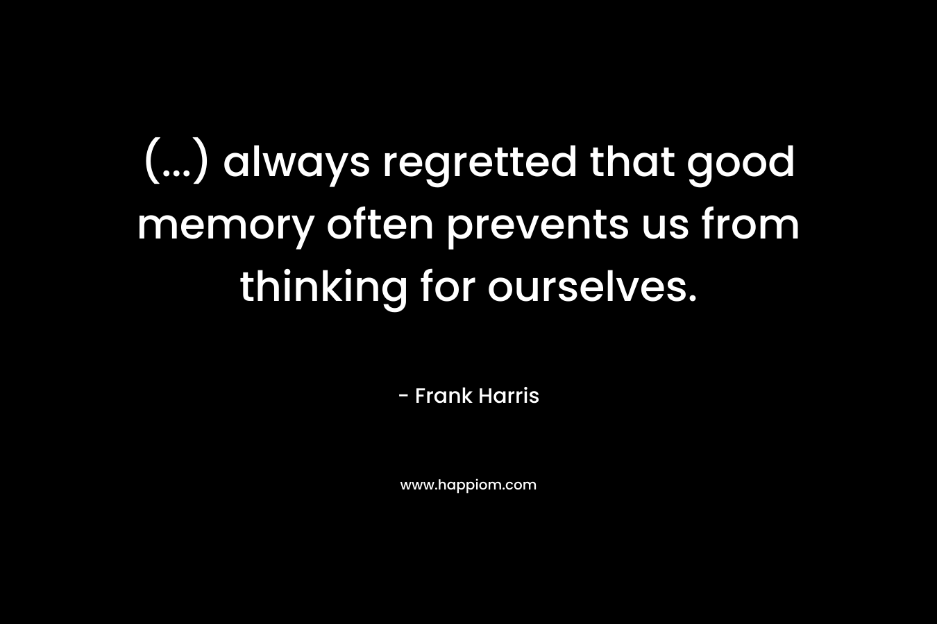 (…) always regretted that good memory often prevents us from thinking for ourselves. – Frank Harris