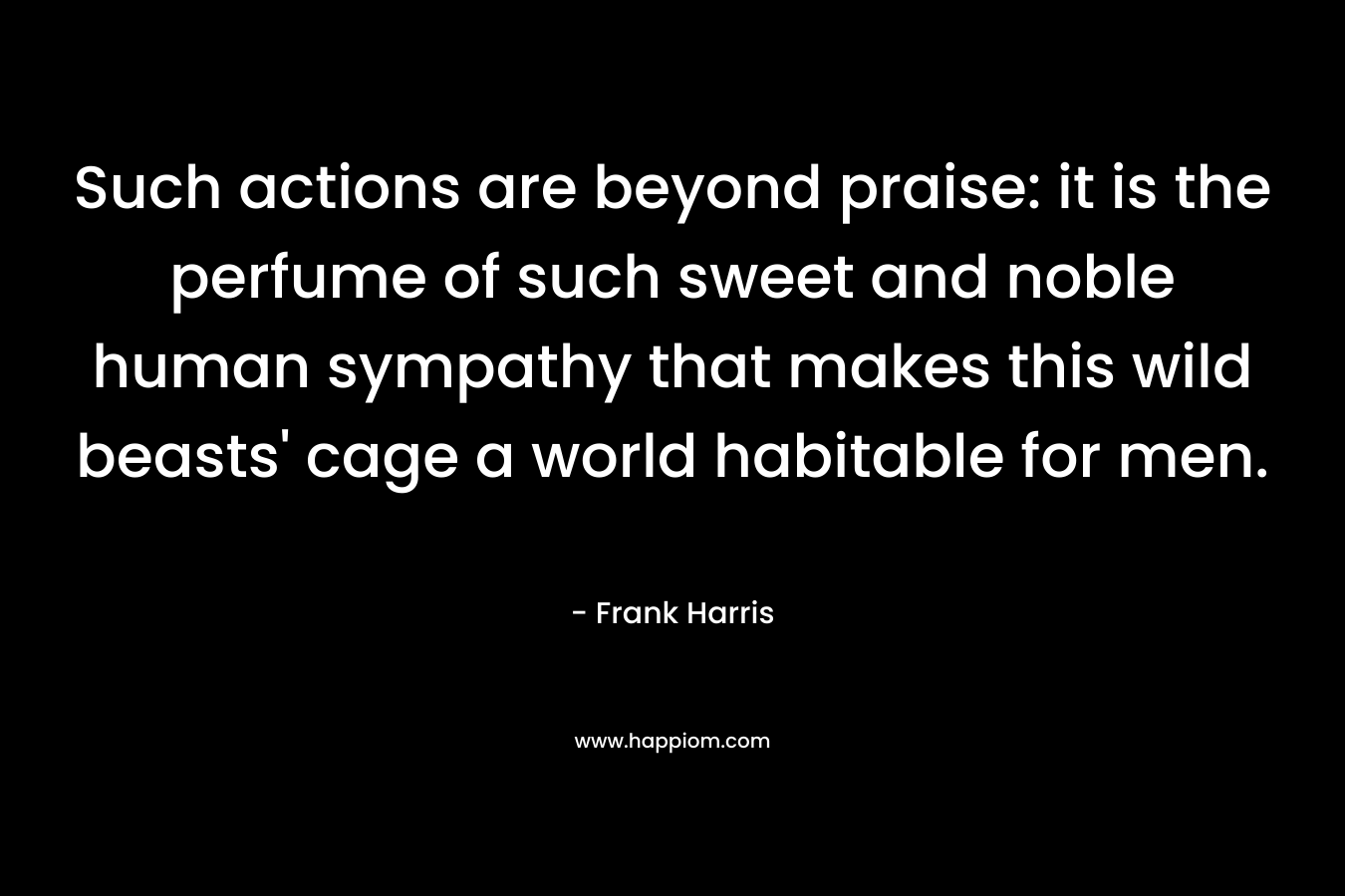 Such actions are beyond praise: it is the perfume of such sweet and noble human sympathy that makes this wild beasts’ cage a world habitable for men. – Frank Harris