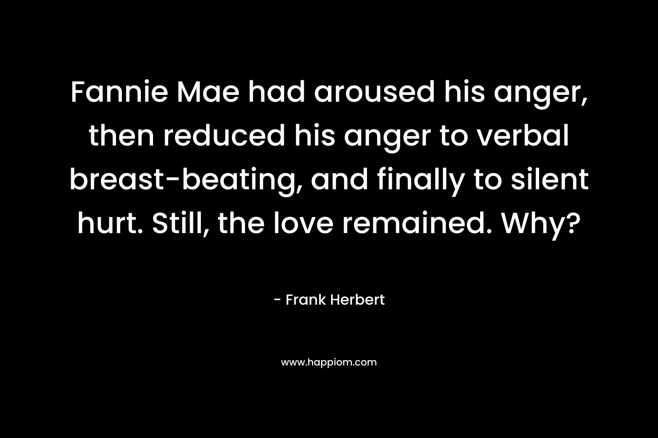 Fannie Mae had aroused his anger, then reduced his anger to verbal breast-beating, and finally to silent hurt. Still, the love remained. Why? – Frank Herbert