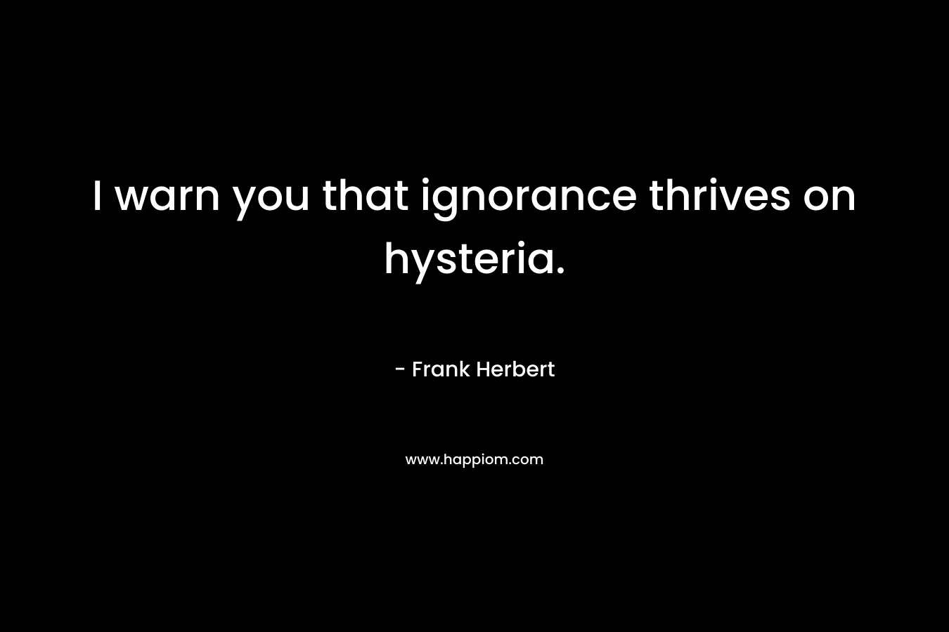 I warn you that ignorance thrives on hysteria.