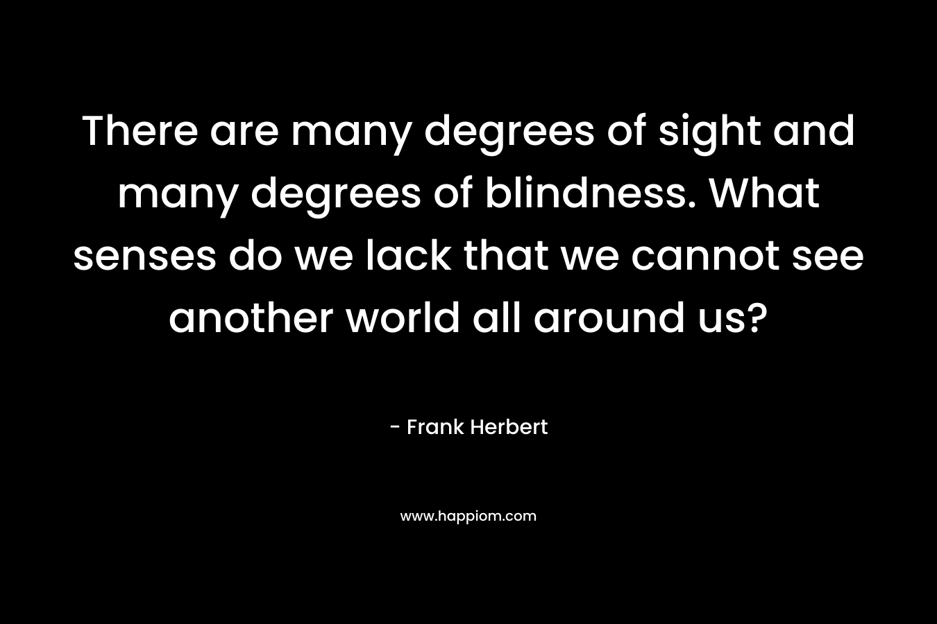 There are many degrees of sight and many degrees of blindness. What senses do we lack that we cannot see another world all around us? – Frank Herbert