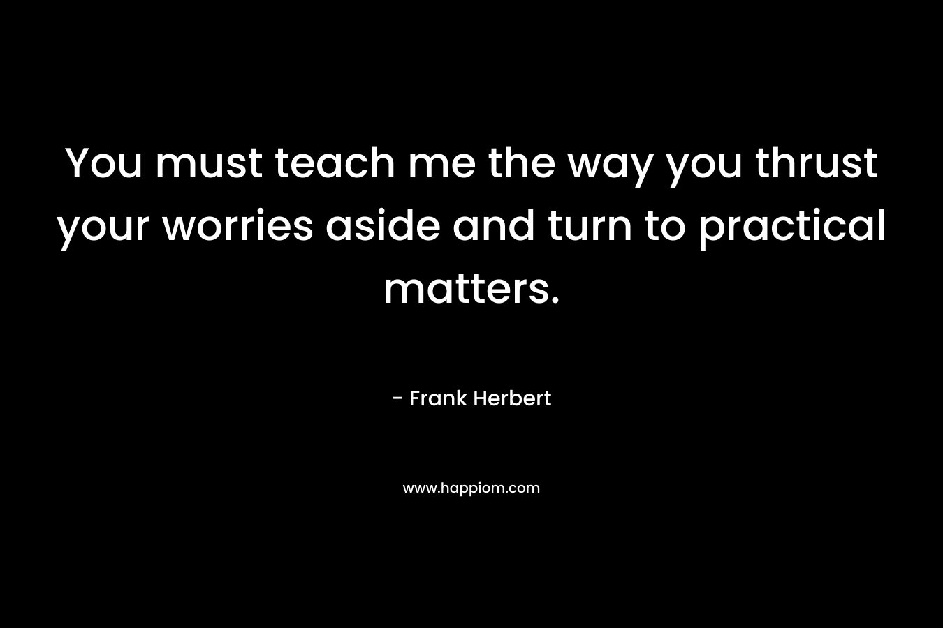 You must teach me the way you thrust your worries aside and turn to practical matters. – Frank Herbert