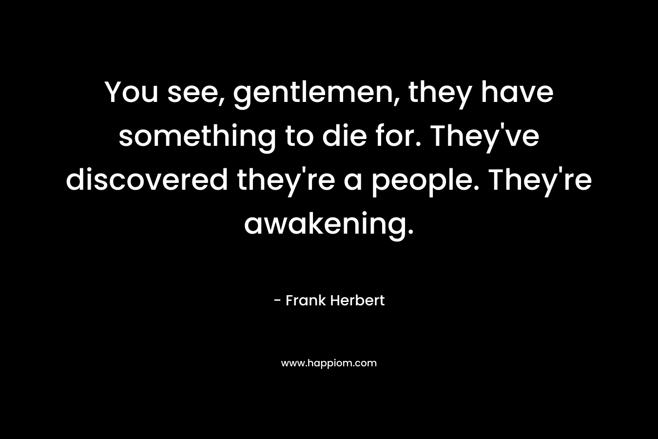 You see, gentlemen, they have something to die for. They’ve discovered they’re a people. They’re awakening. – Frank Herbert