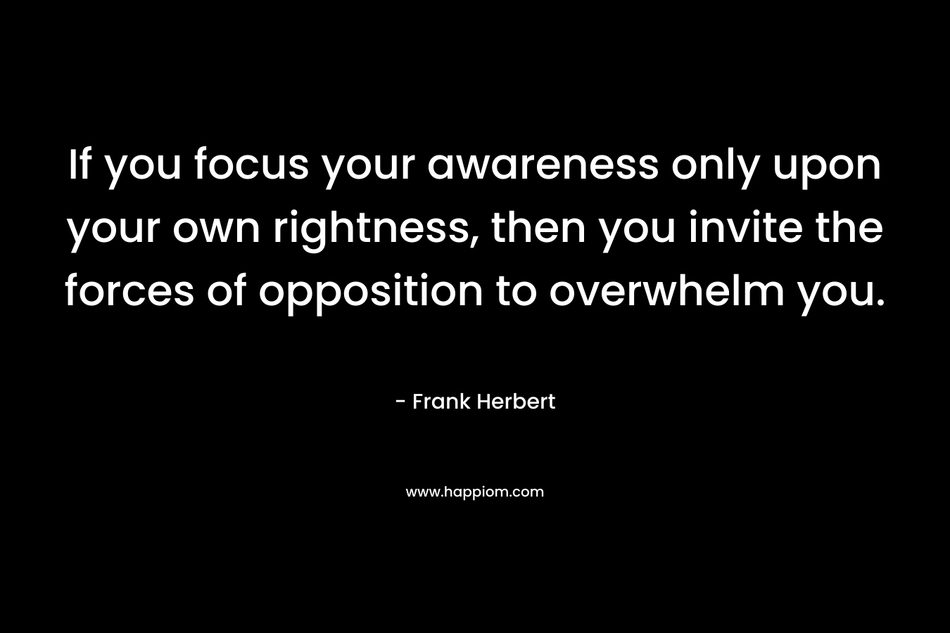 If you focus your awareness only upon your own rightness, then you invite the forces of opposition to overwhelm you. – Frank Herbert