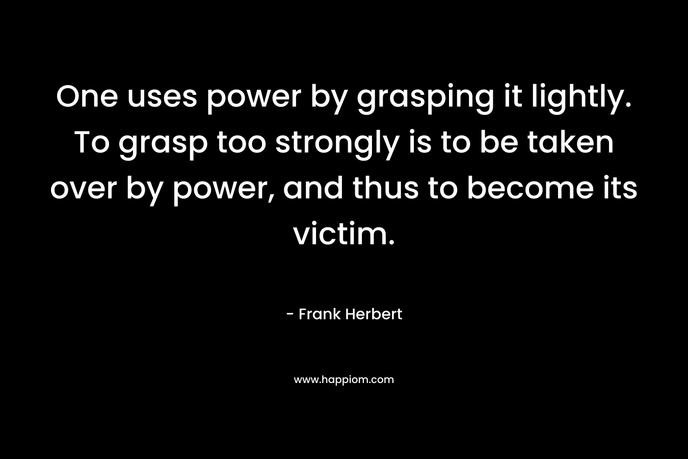 One uses power by grasping it lightly. To grasp too strongly is to be taken over by power, and thus to become its victim. – Frank Herbert
