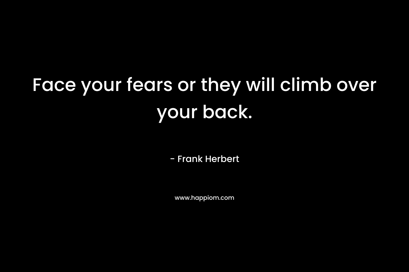 Face your fears or they will climb over your back.