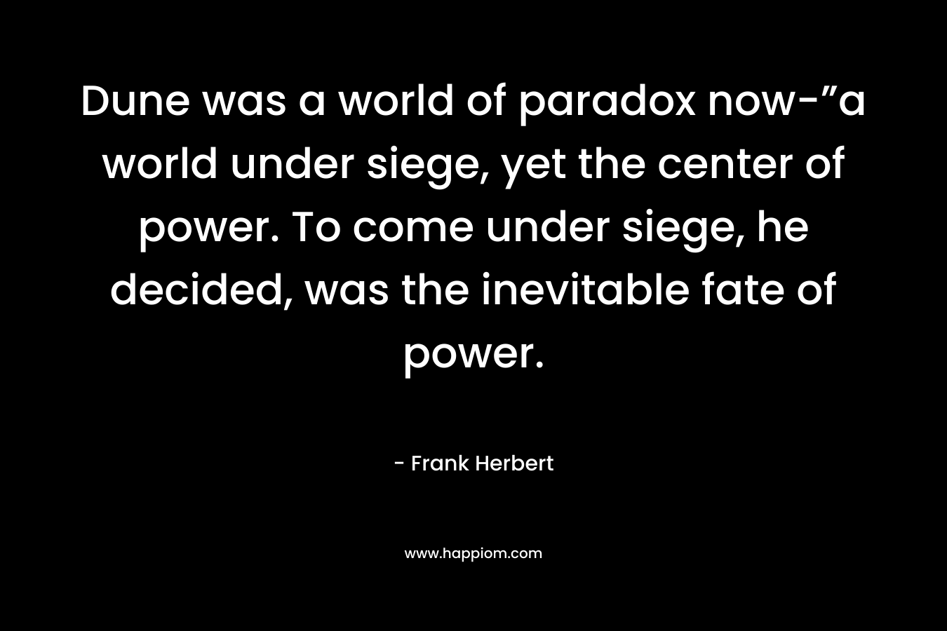Dune was a world of paradox now-”a world under siege, yet the center of power. To come under siege, he decided, was the inevitable fate of power.
