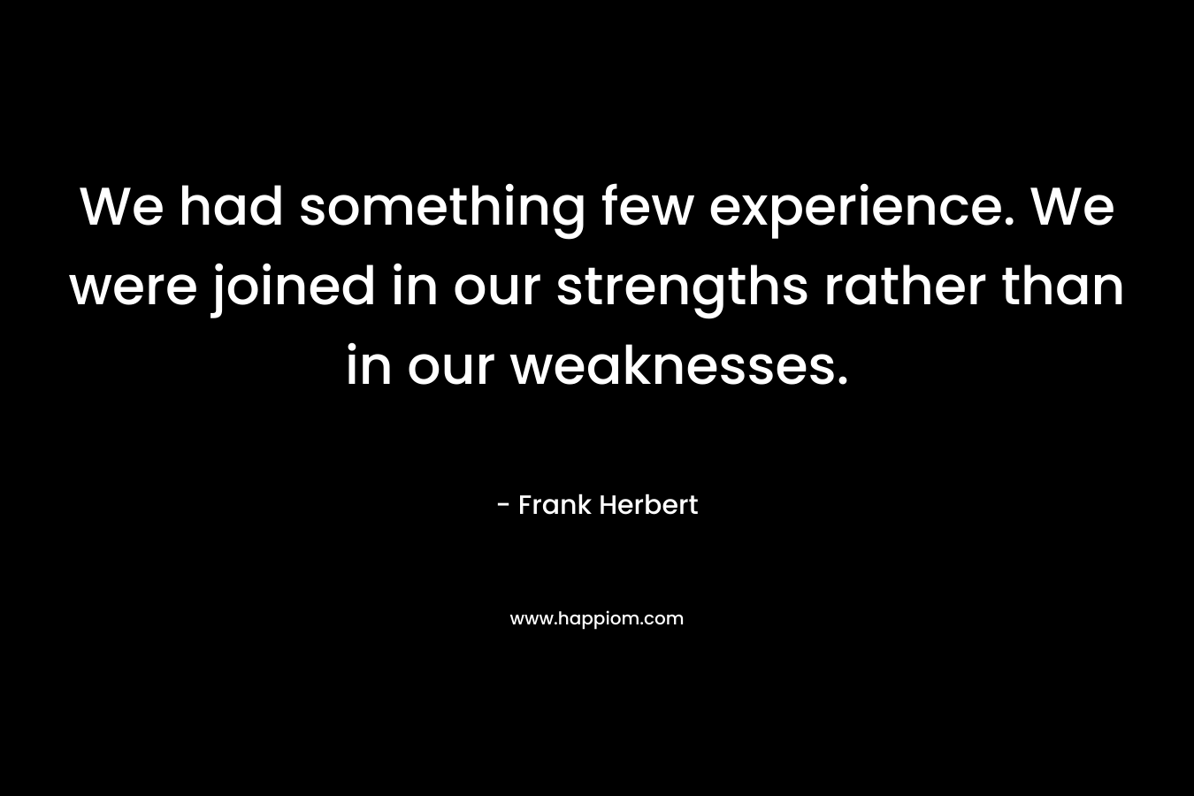 We had something few experience. We were joined in our strengths rather than in our weaknesses.