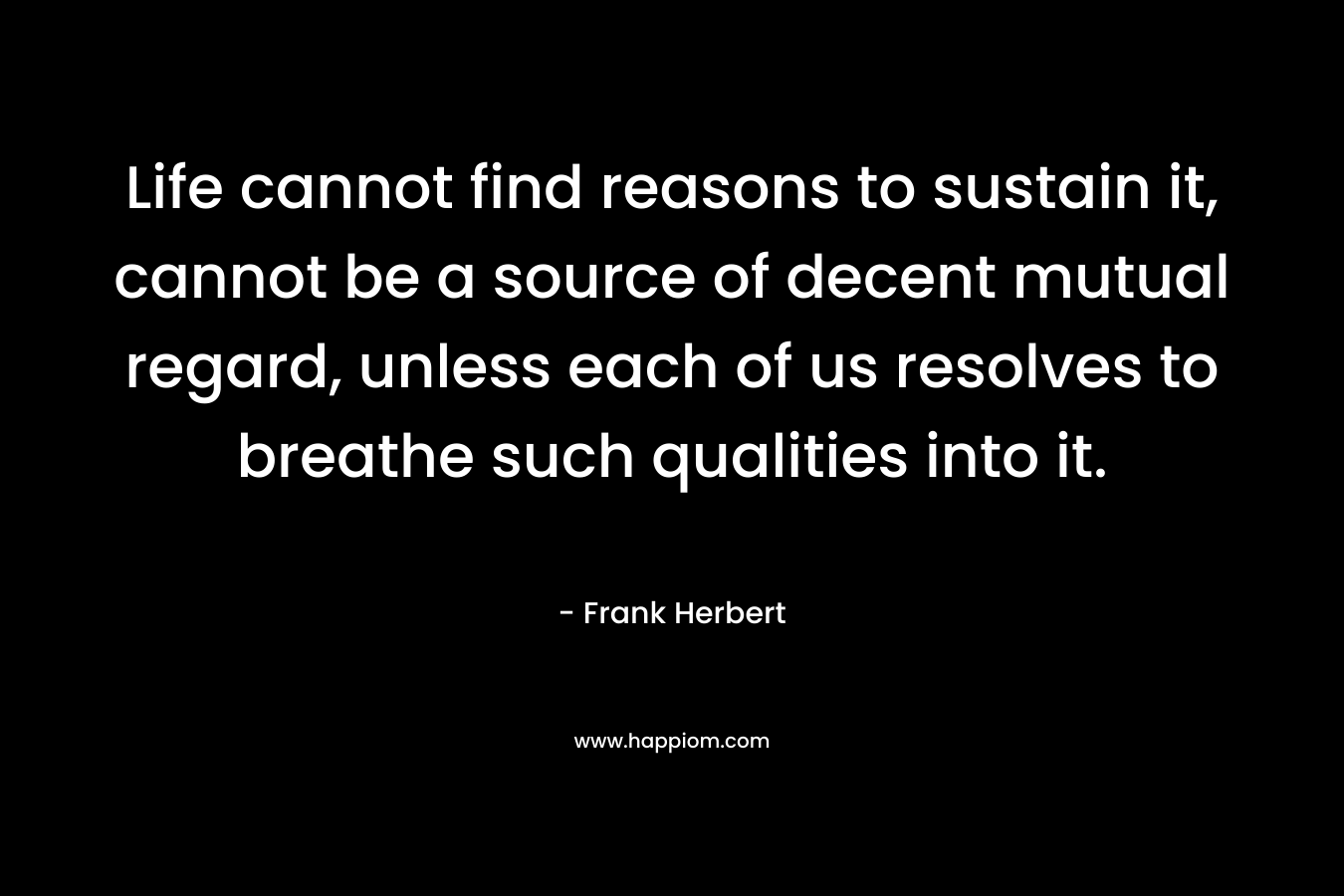 Life cannot find reasons to sustain it, cannot be a source of decent mutual regard, unless each of us resolves to breathe such qualities into it. – Frank Herbert