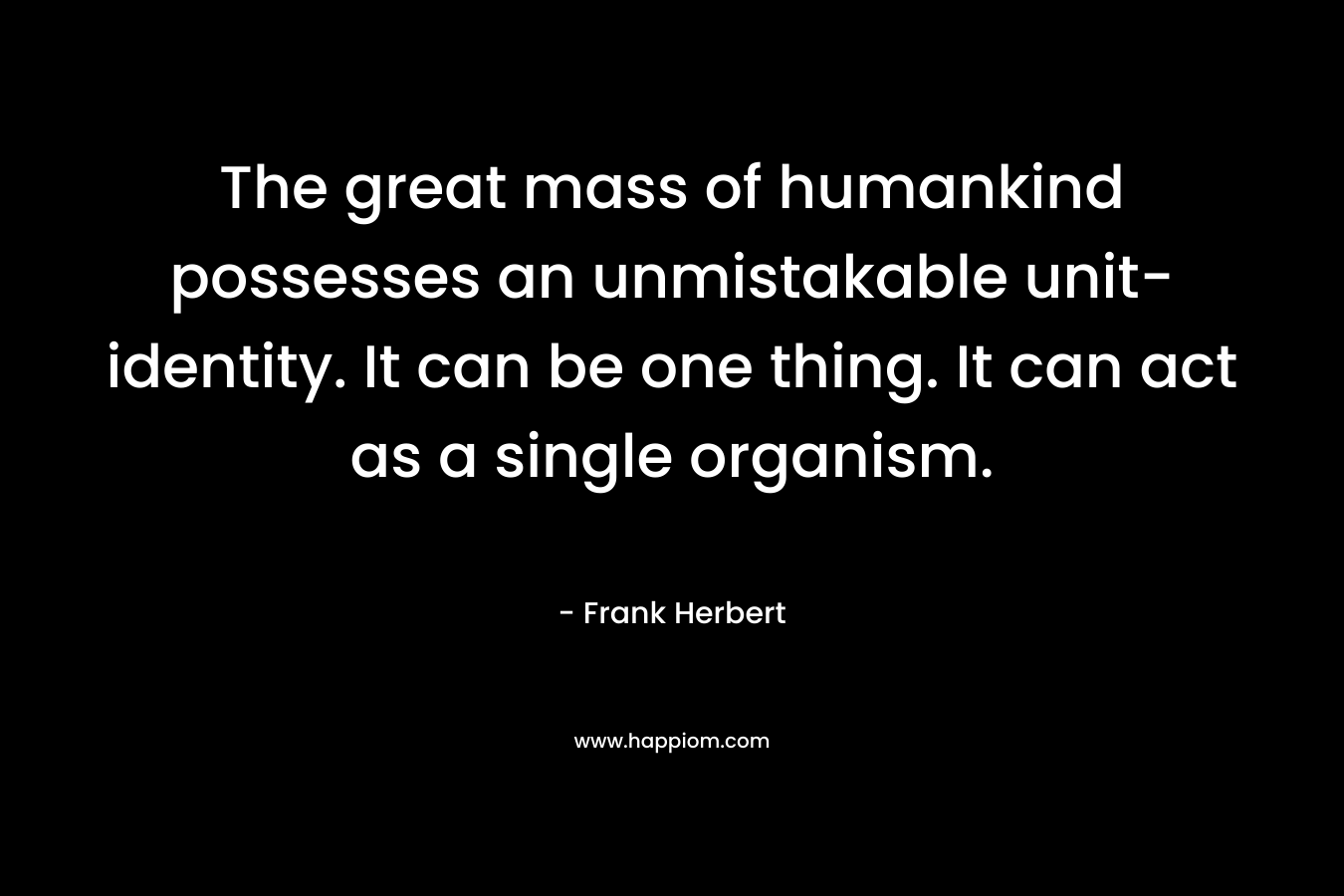 The great mass of humankind possesses an unmistakable unit-identity. It can be one thing. It can act as a single organism. – Frank Herbert