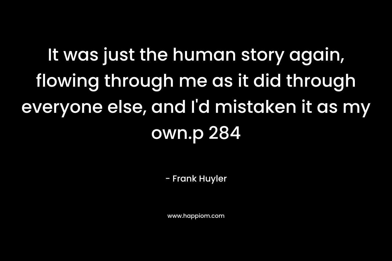 It was just the human story again, flowing through me as it did through everyone else, and I’d mistaken it as my own.p 284 – Frank Huyler