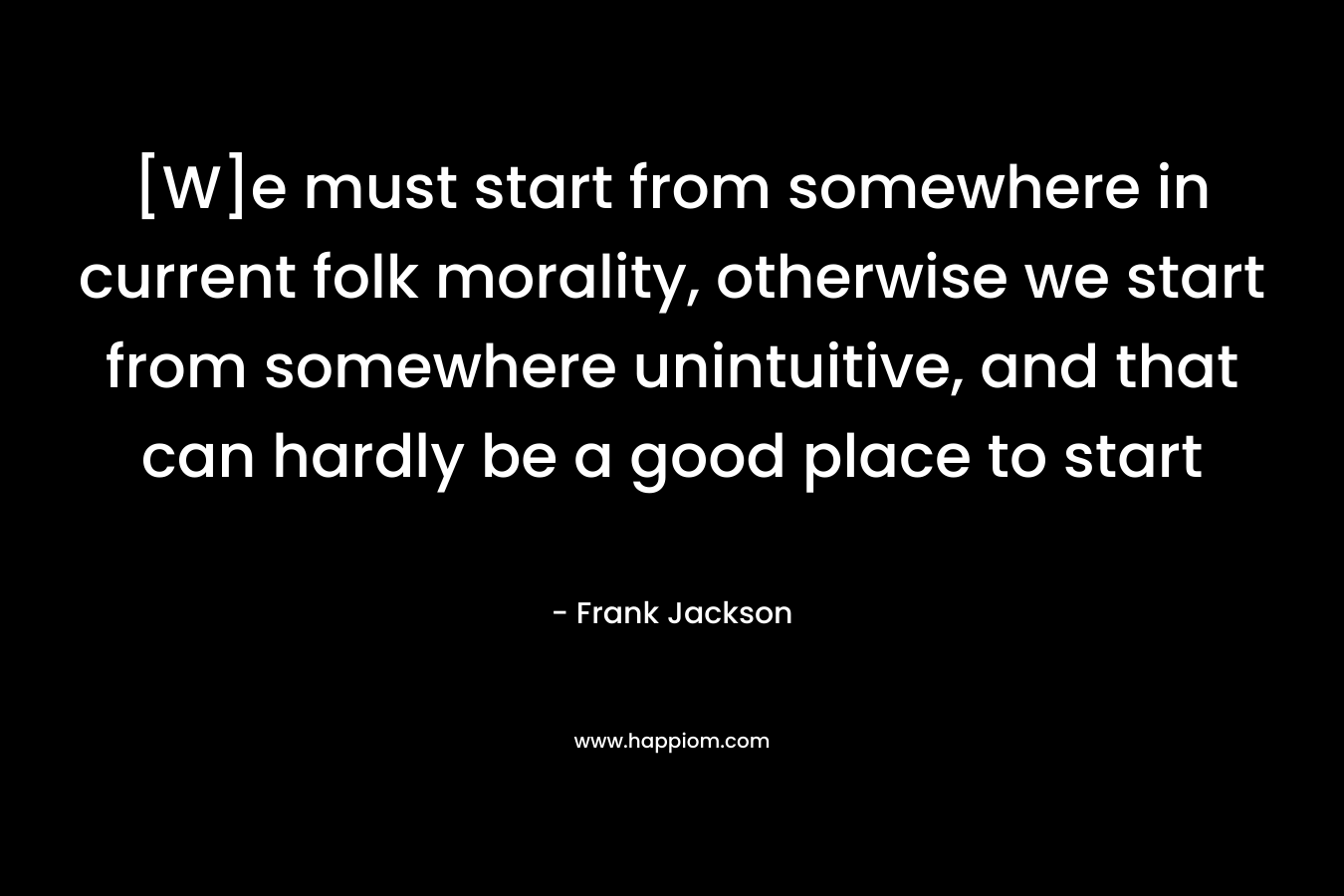 [W]e must start from somewhere in current folk morality, otherwise we start from somewhere unintuitive, and that can hardly be a good place to start – Frank Jackson