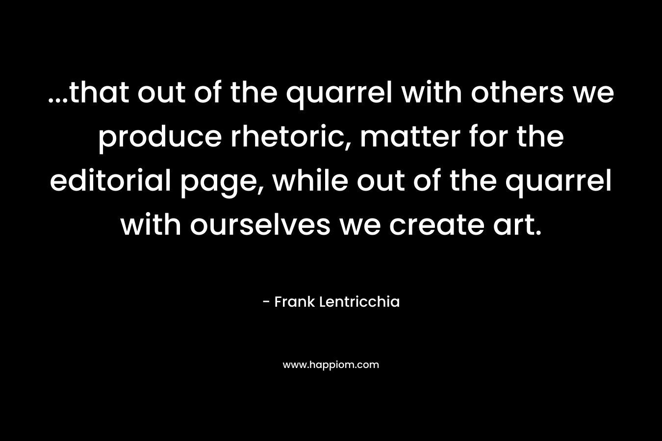 …that out of the quarrel with others we produce rhetoric, matter for the editorial page, while out of the quarrel with ourselves we create art. – Frank Lentricchia