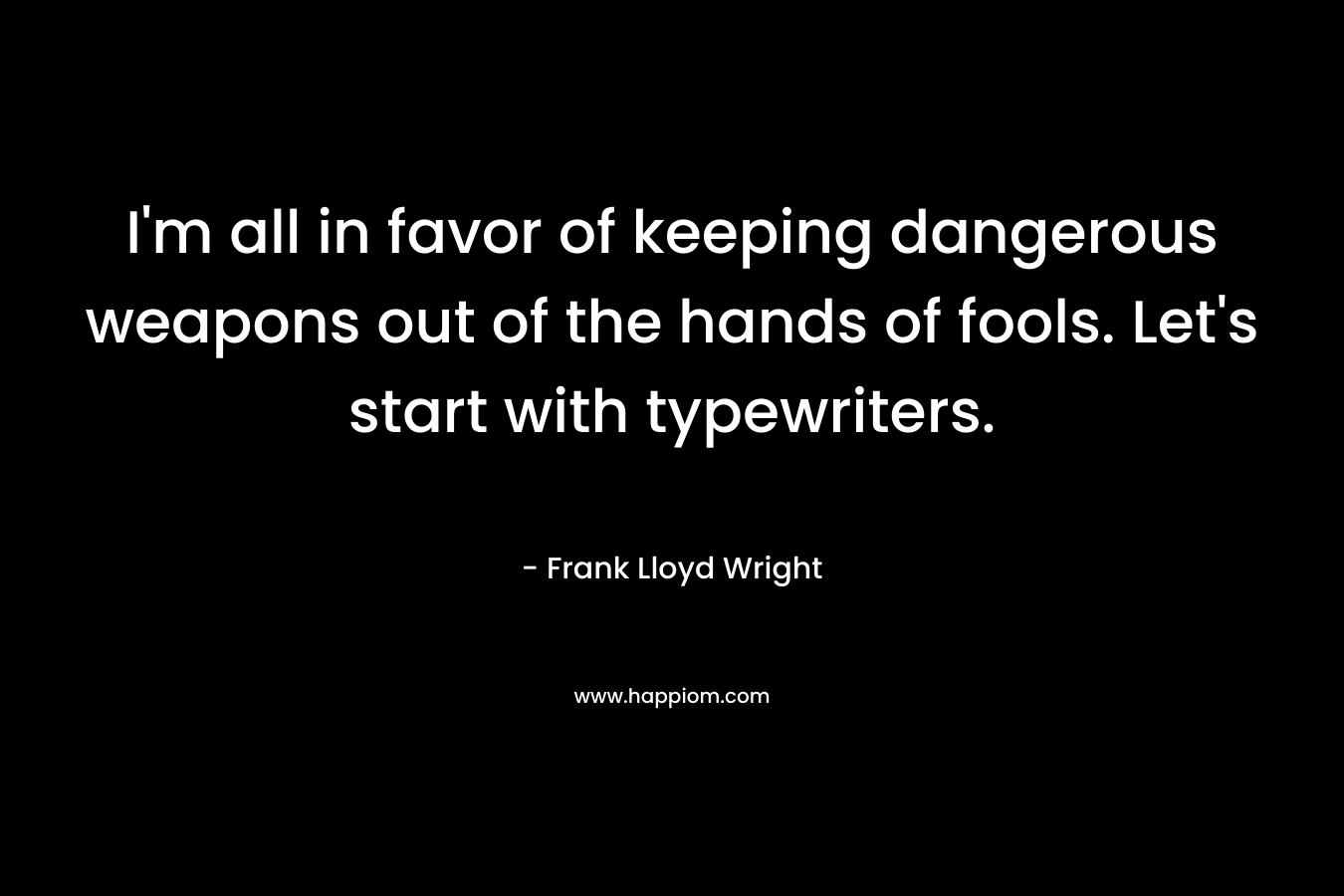 I’m all in favor of keeping dangerous weapons out of the hands of fools. Let’s start with typewriters. – Frank Lloyd Wright