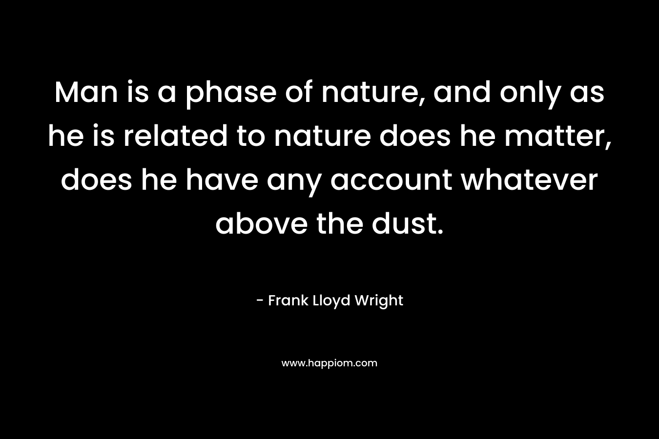 Man is a phase of nature, and only as he is related to nature does he matter, does he have any account whatever above the dust. – Frank Lloyd Wright