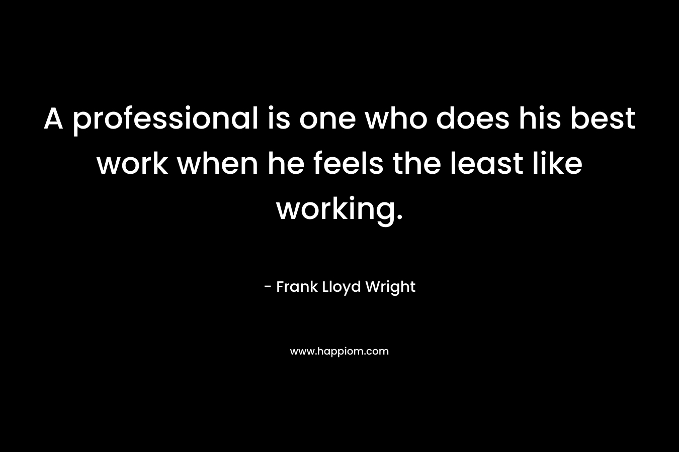 A professional is one who does his best work when he feels the least like working. – Frank Lloyd Wright