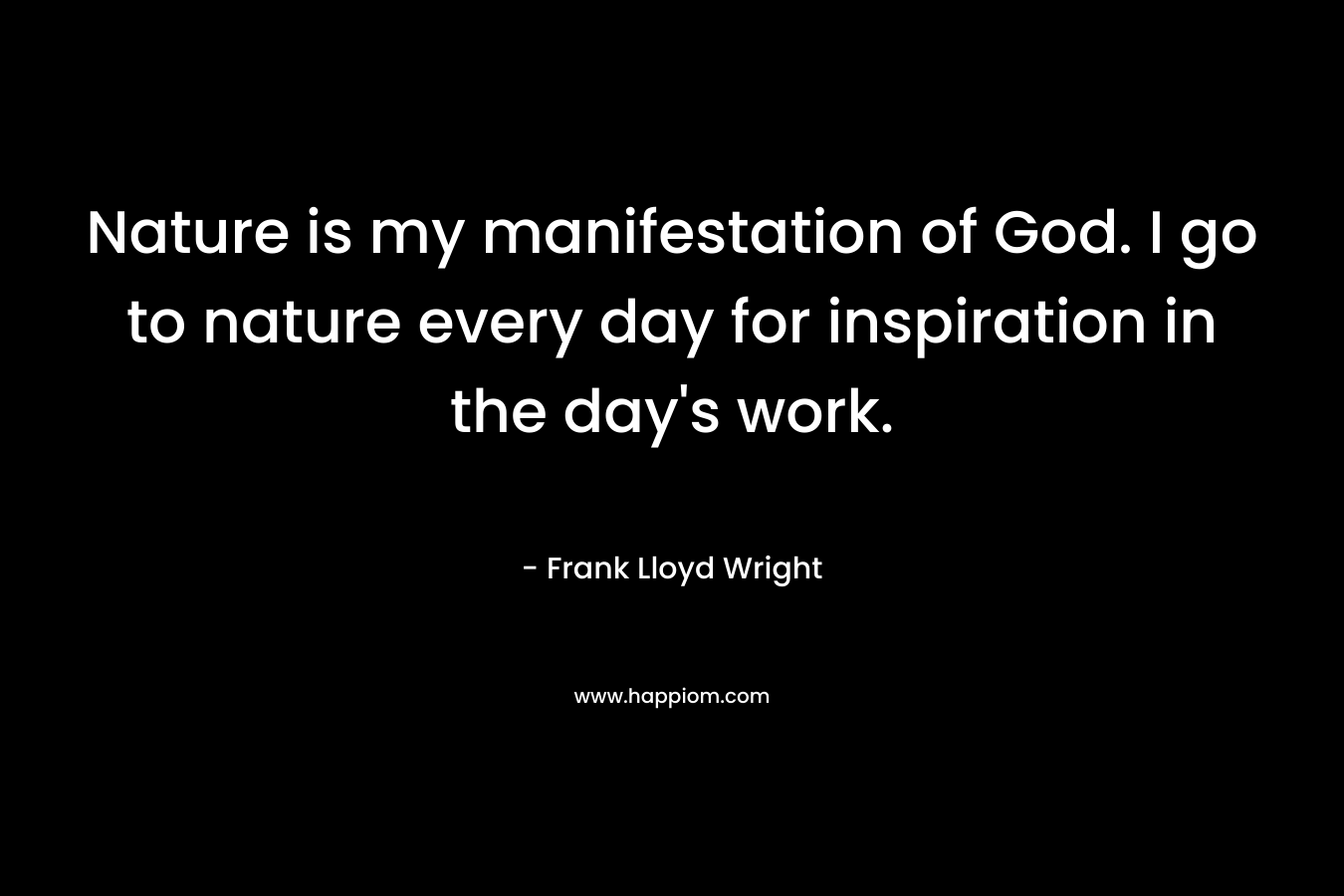 Nature is my manifestation of God. I go to nature every day for inspiration in the day's work.