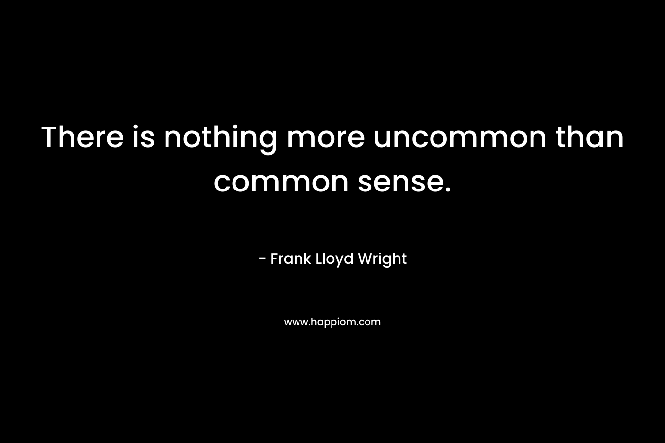 There is nothing more uncommon than common sense. – Frank Lloyd Wright