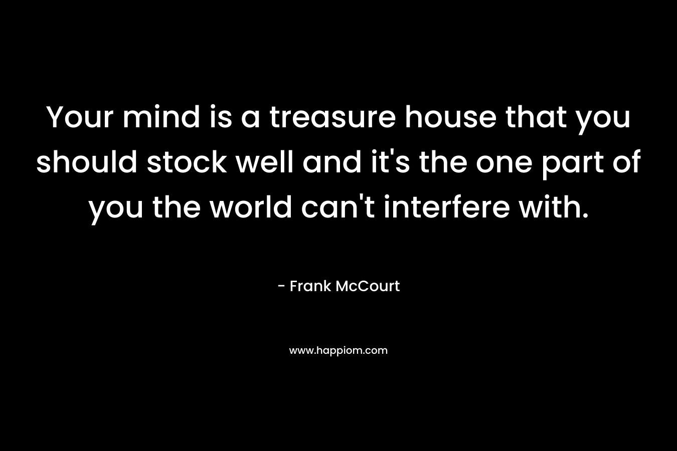 Your mind is a treasure house that you should stock well and it’s the one part of you the world can’t interfere with. – Frank McCourt