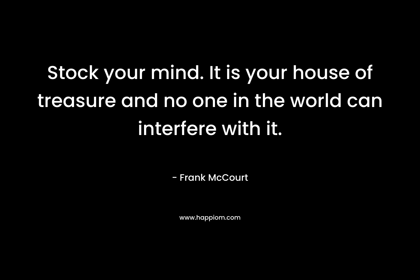 Stock your mind. It is your house of treasure and no one in the world can interfere with it.