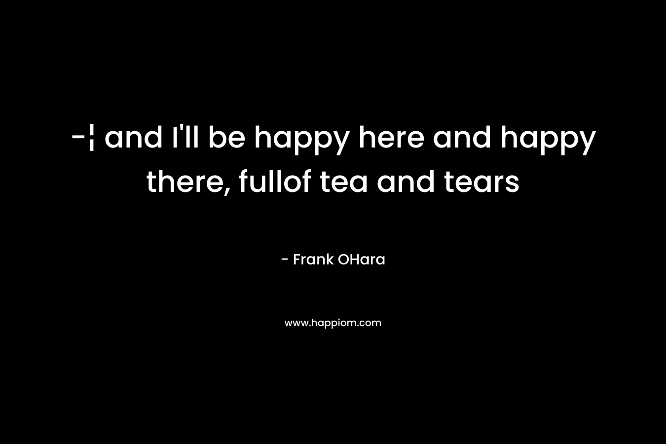 -¦ and I’ll be happy here and happy there, fullof tea and tears – Frank OHara
