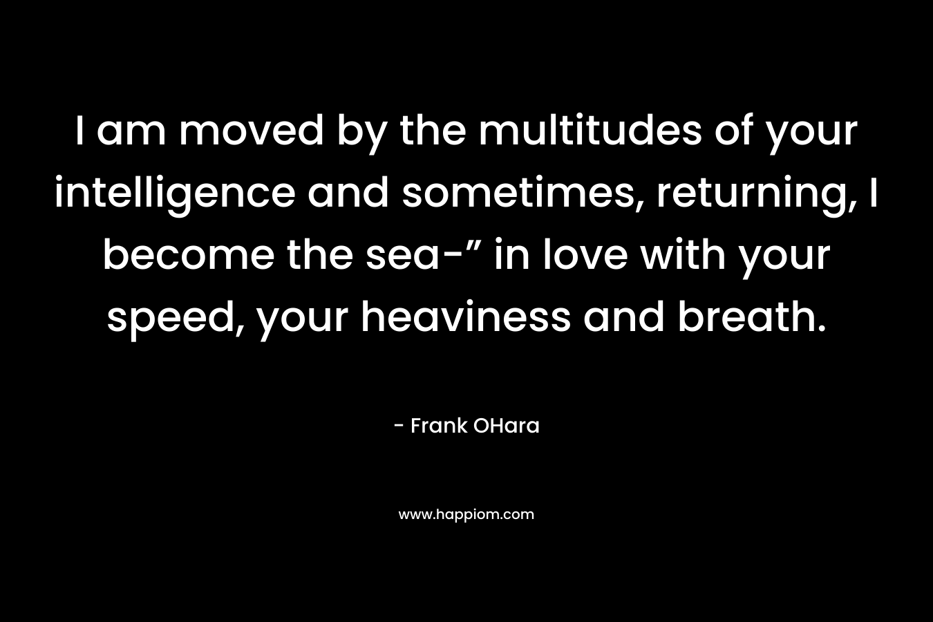 I am moved by the multitudes of your intelligence and sometimes, returning, I become the sea-” in love with your speed, your heaviness and breath. – Frank OHara