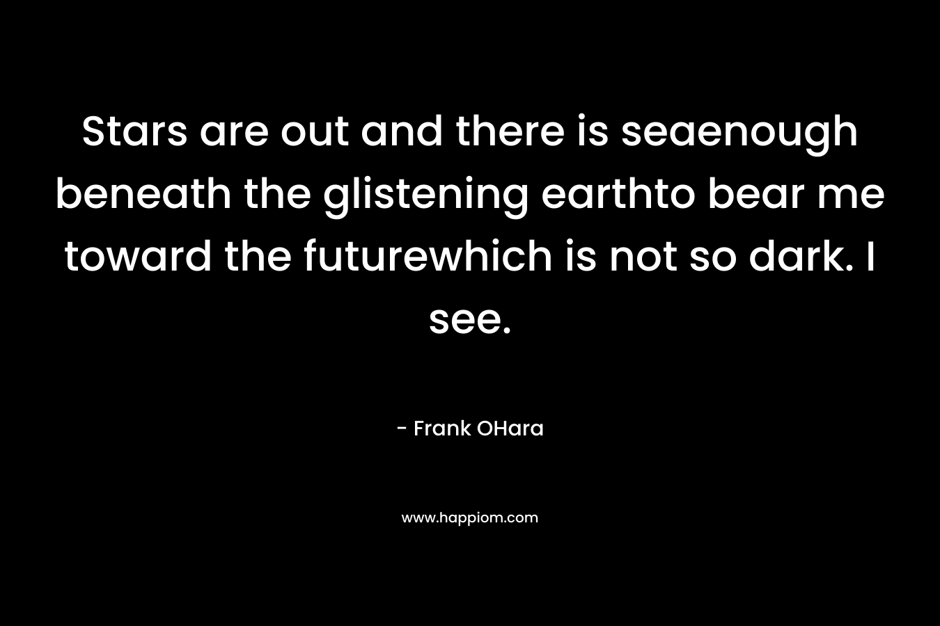 Stars are out and there is seaenough beneath the glistening earthto bear me toward the futurewhich is not so dark. I see. – Frank OHara