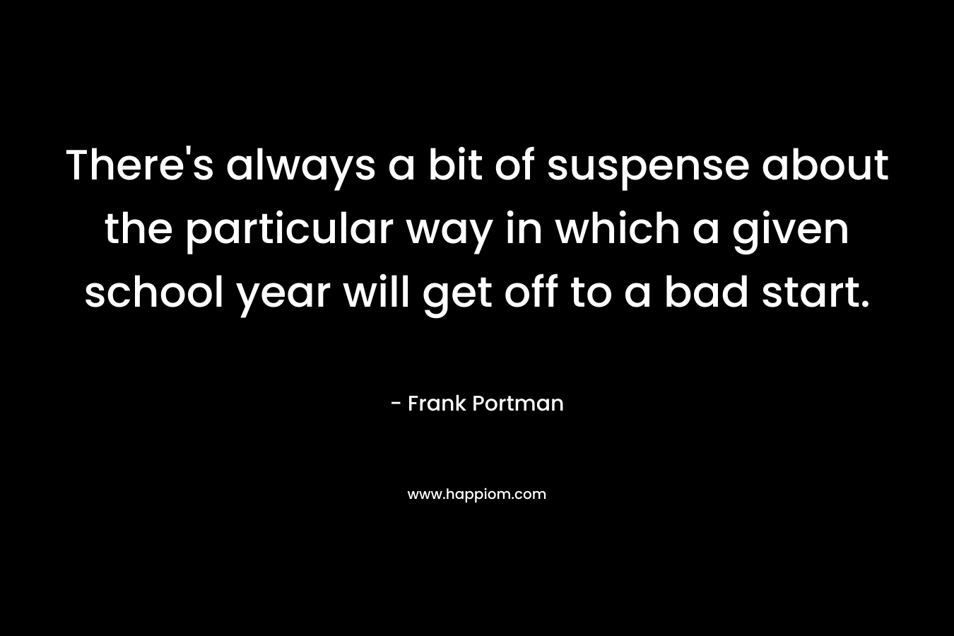 There’s always a bit of suspense about the particular way in which a given school year will get off to a bad start. – Frank Portman