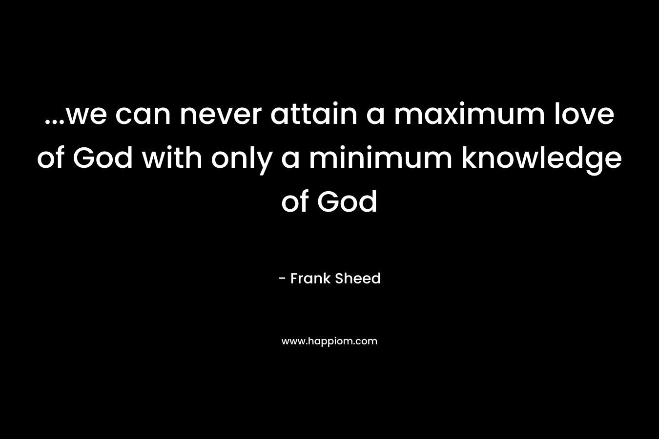 …we can never attain a maximum love of God with only a minimum knowledge of God – Frank Sheed