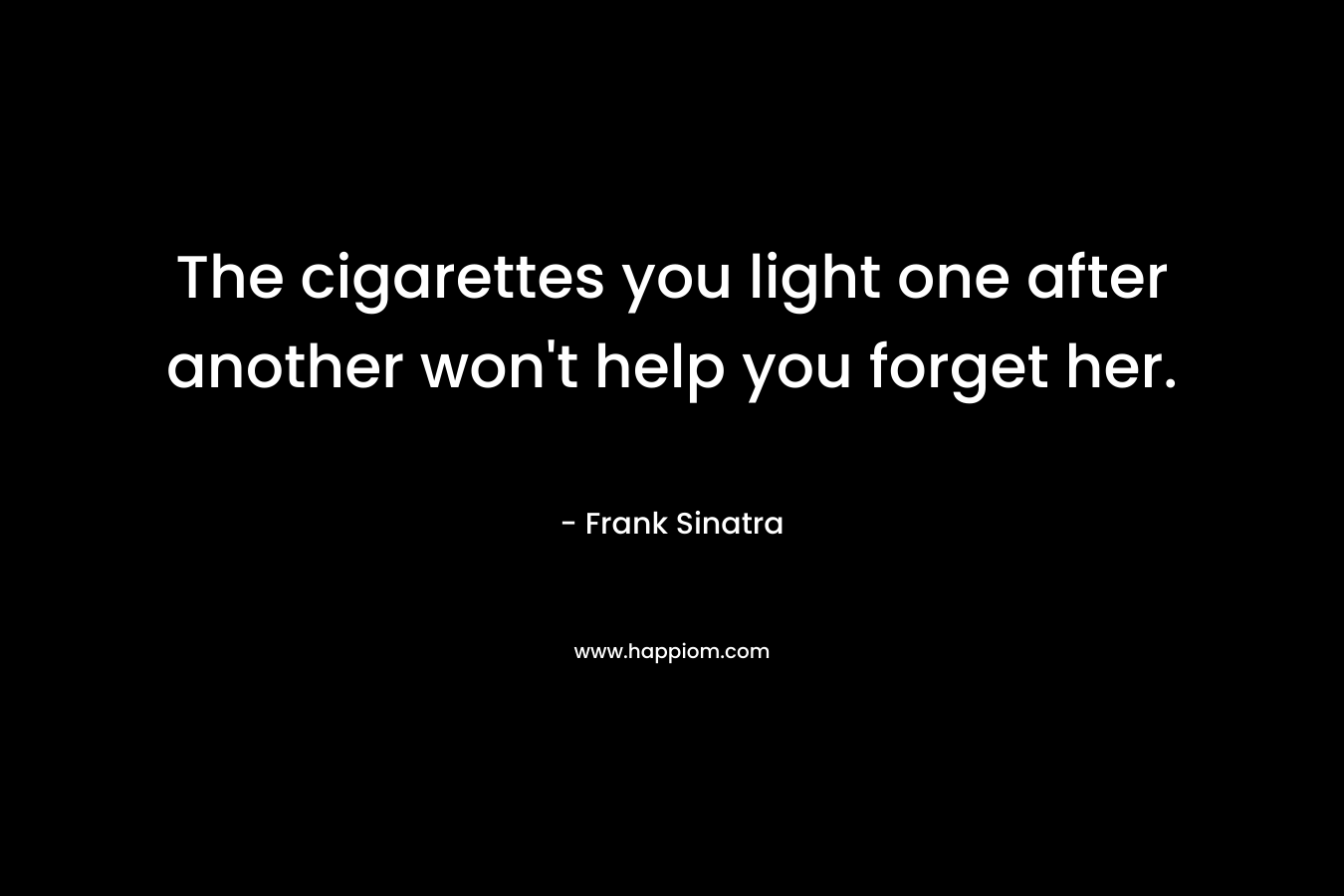 The cigarettes you light one after another won’t help you forget her. – Frank Sinatra