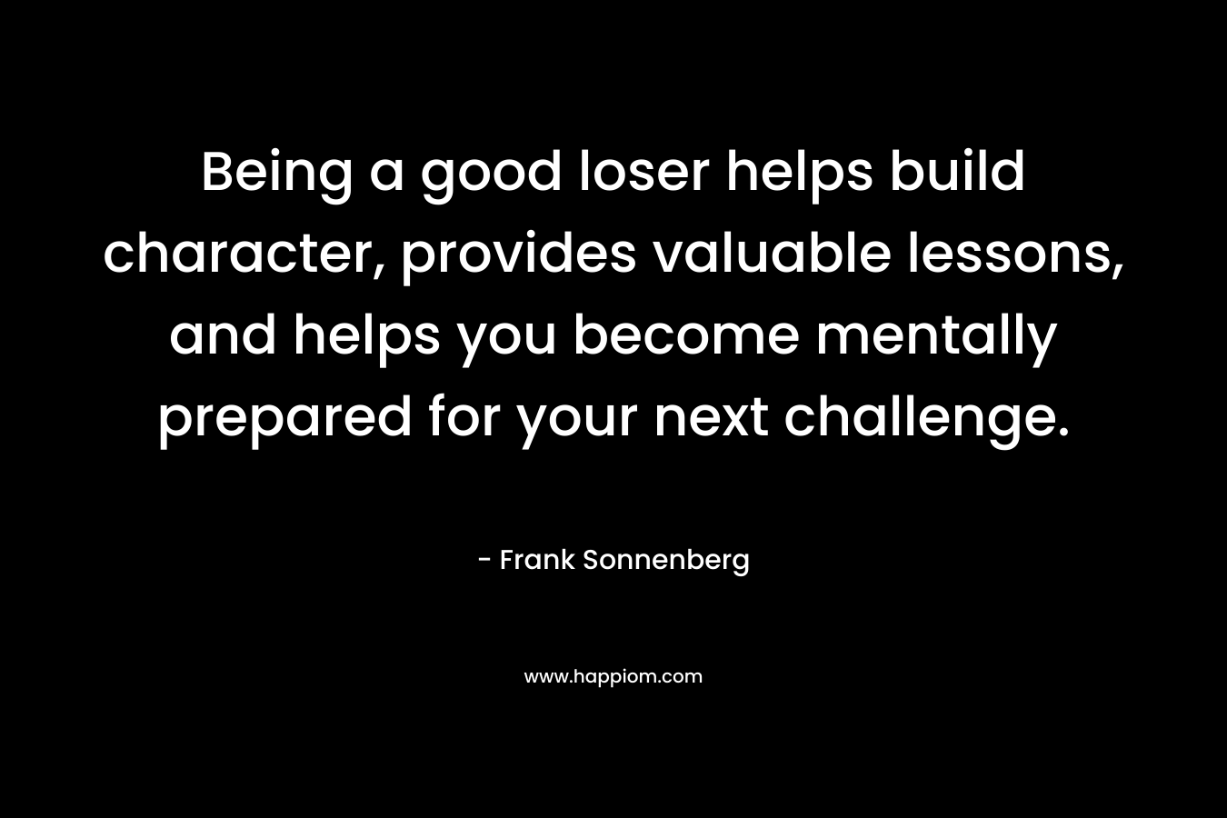 Being a good loser helps build character, provides valuable lessons, and helps you become mentally prepared for your next challenge. – Frank Sonnenberg