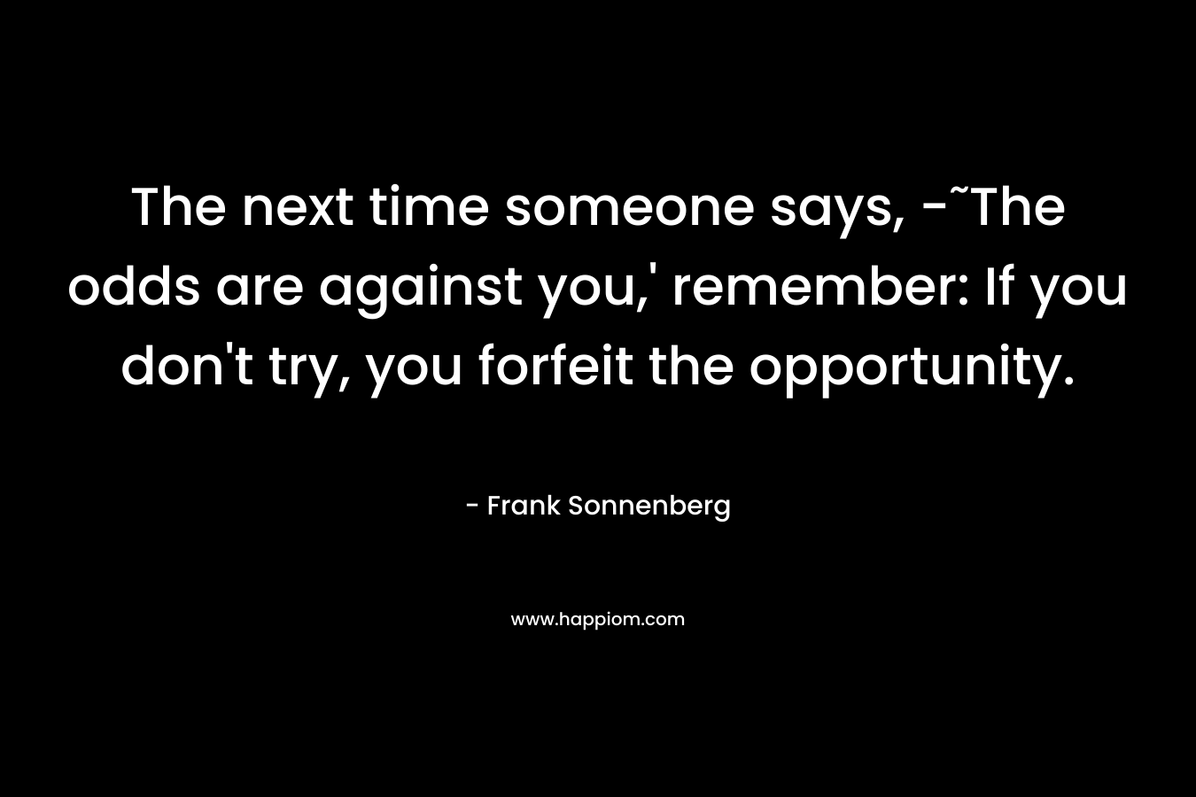 The next time someone says, -˜The odds are against you,' remember: If you don't try, you forfeit the opportunity.