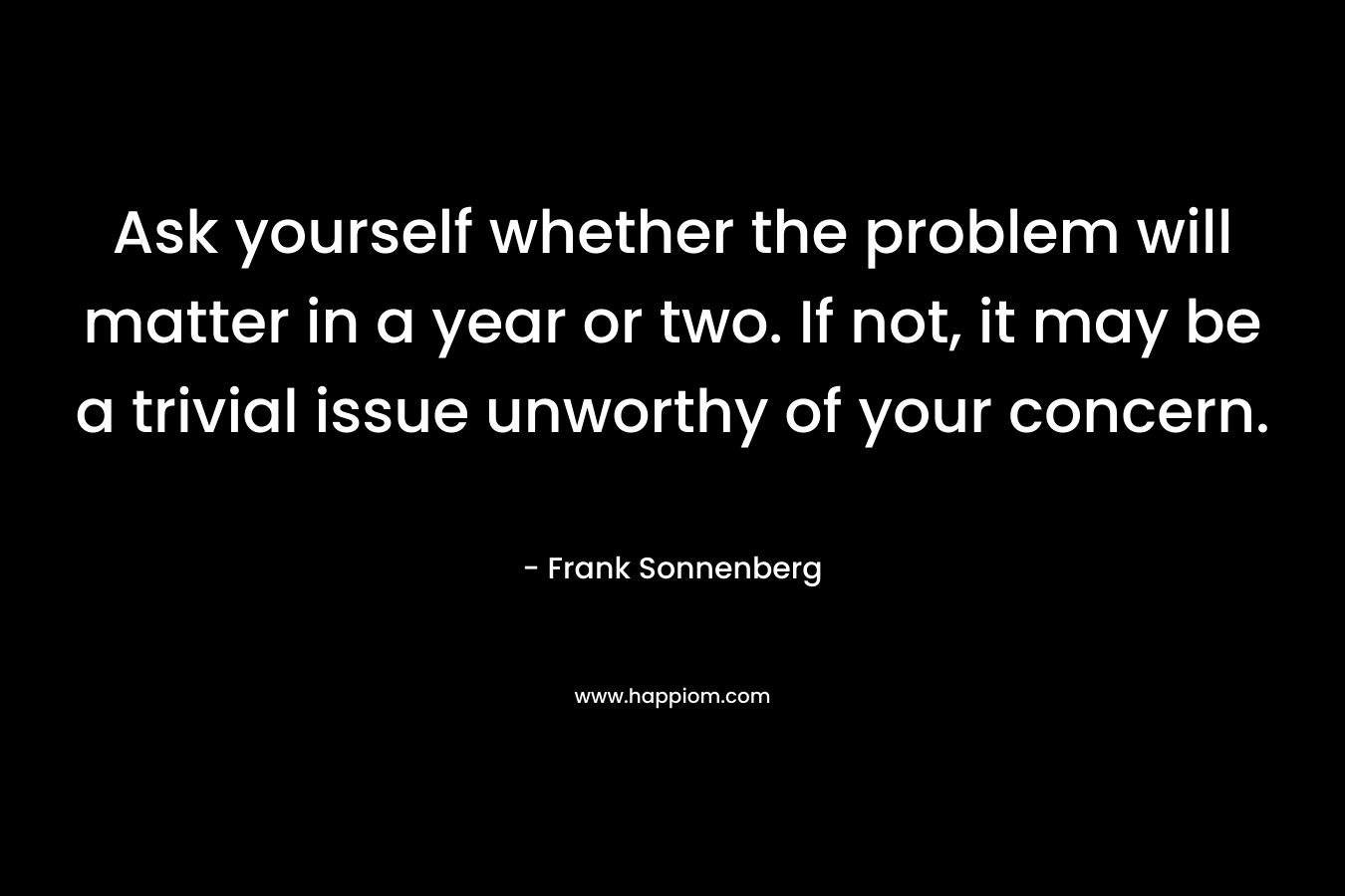 Ask yourself whether the problem will matter in a year or two. If not, it may be a trivial issue unworthy of your concern. – Frank Sonnenberg