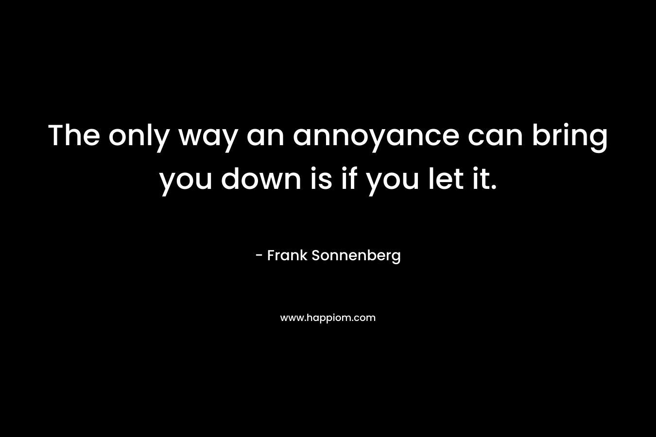The only way an annoyance can bring you down is if you let it. – Frank Sonnenberg