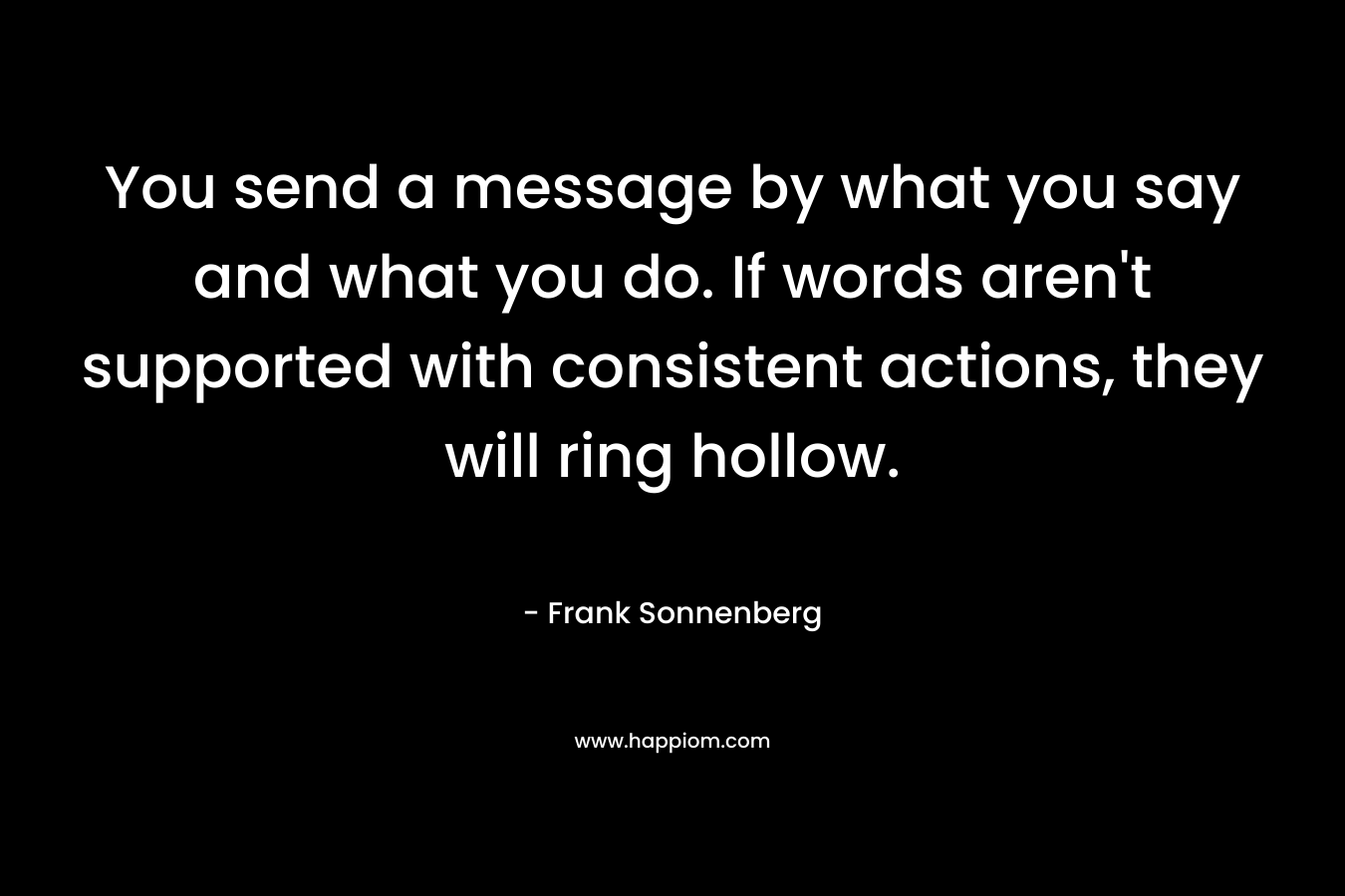 You send a message by what you say and what you do. If words aren't supported with consistent actions, they will ring hollow.