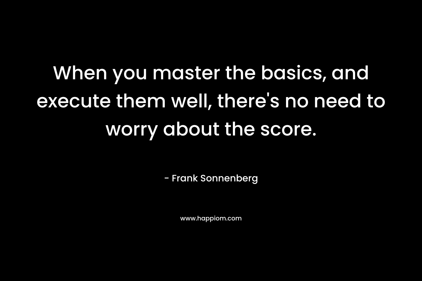When you master the basics, and execute them well, there’s no need to worry about the score. – Frank Sonnenberg
