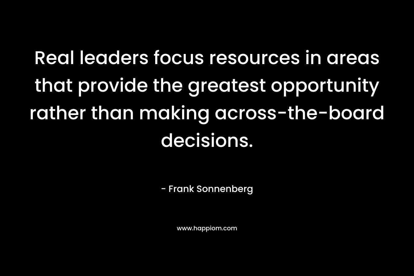 Real leaders focus resources in areas that provide the greatest opportunity rather than making across-the-board decisions. – Frank Sonnenberg