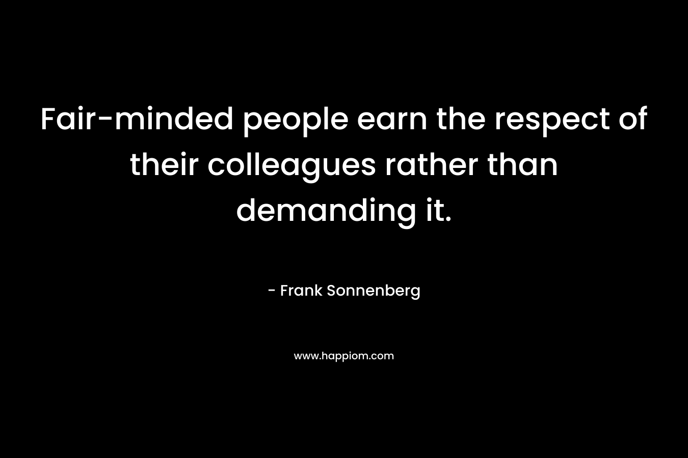 Fair-minded people earn the respect of their colleagues rather than demanding it. – Frank Sonnenberg