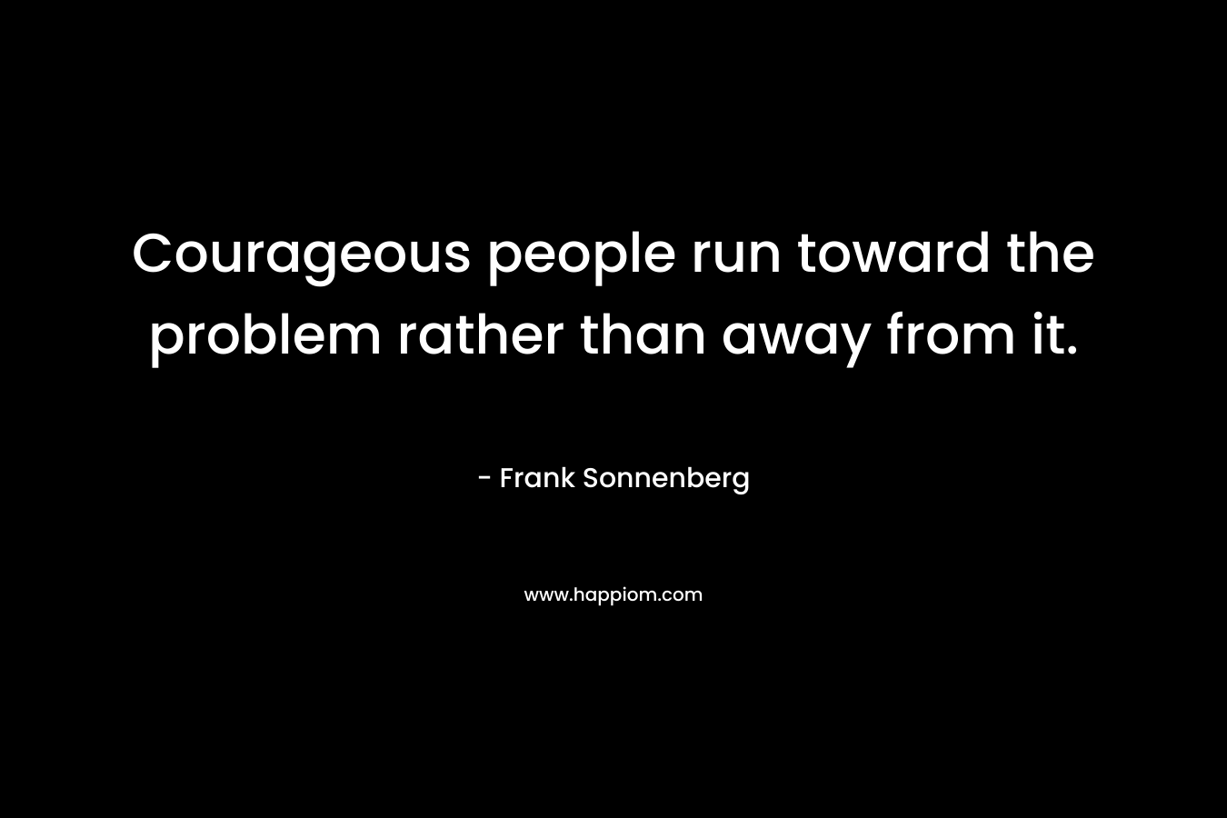 Courageous people run toward the problem rather than away from it.