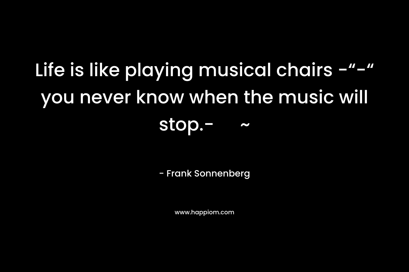 Life is like playing musical chairs -“-“ you never know when the music will stop.- ~