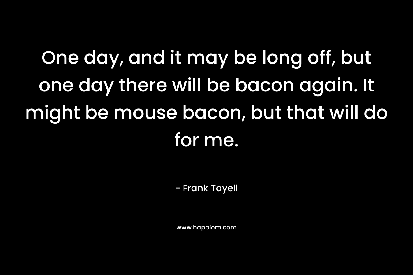 One day, and it may be long off, but one day there will be bacon again. It might be mouse bacon, but that will do for me. – Frank Tayell