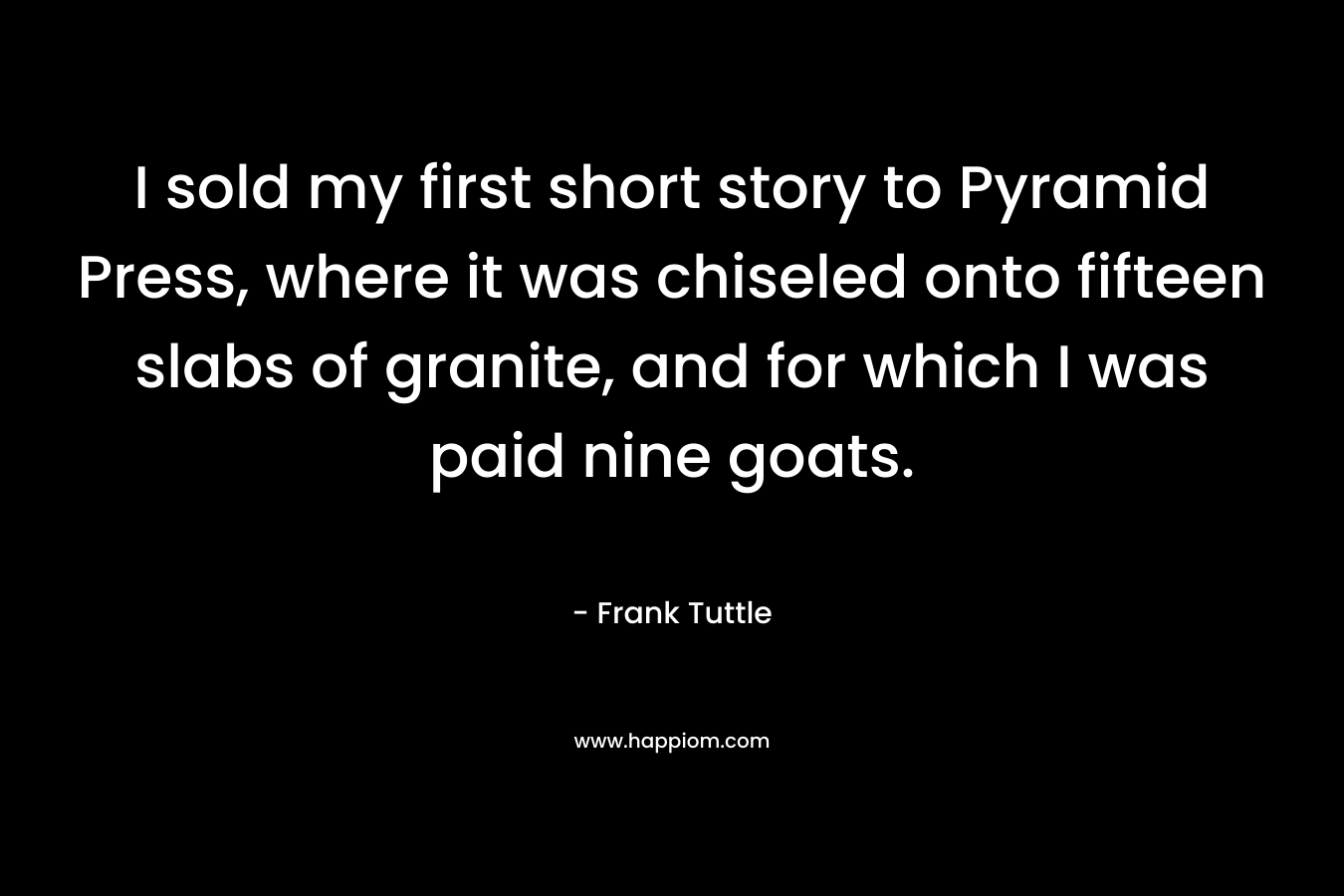 I sold my first short story to Pyramid Press, where it was chiseled onto fifteen slabs of granite, and for which I was paid nine goats. – Frank Tuttle