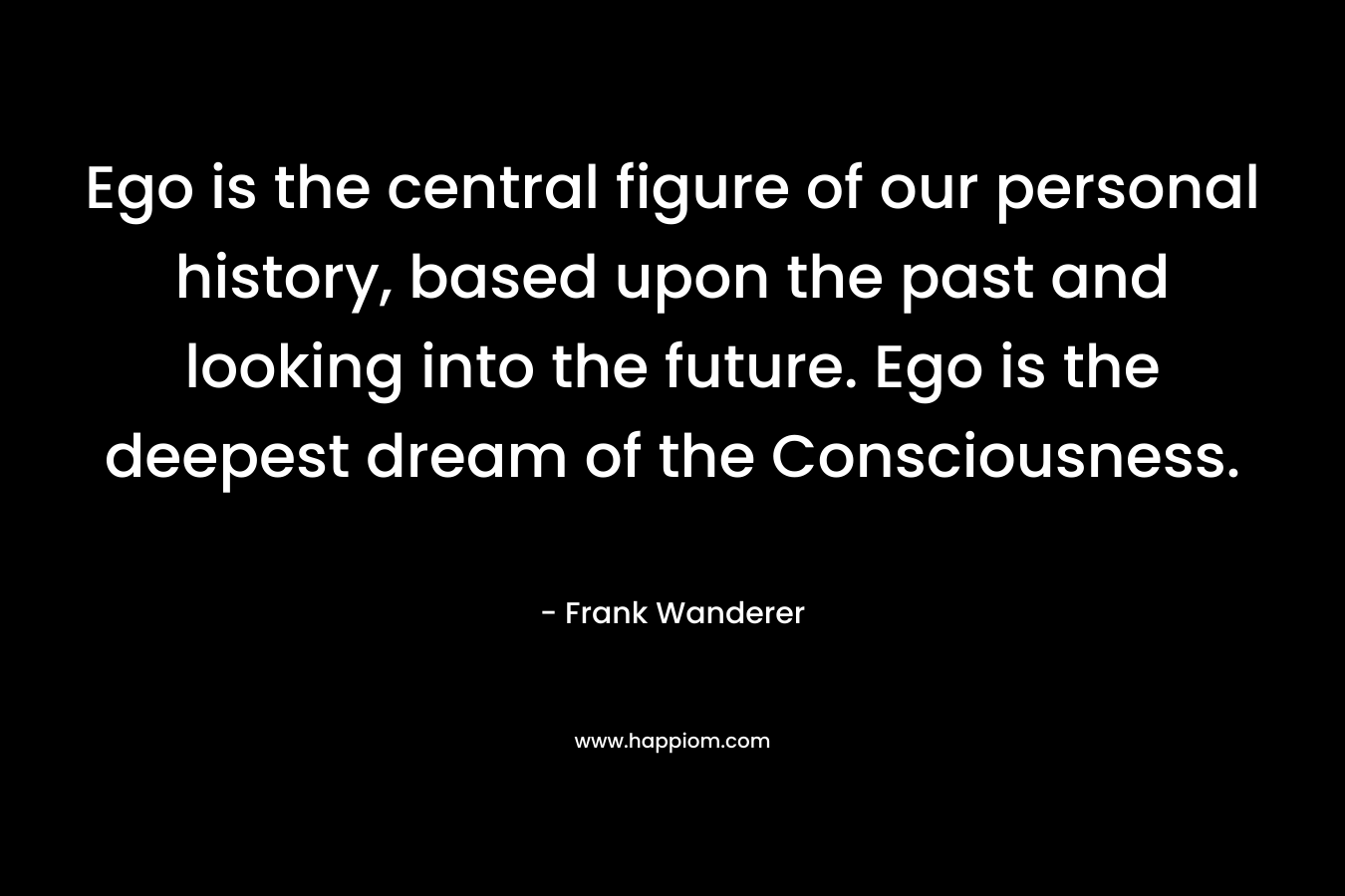 Ego is the central figure of our personal history, based upon the past and looking into the future. Ego is the deepest dream of the Consciousness. – Frank Wanderer
