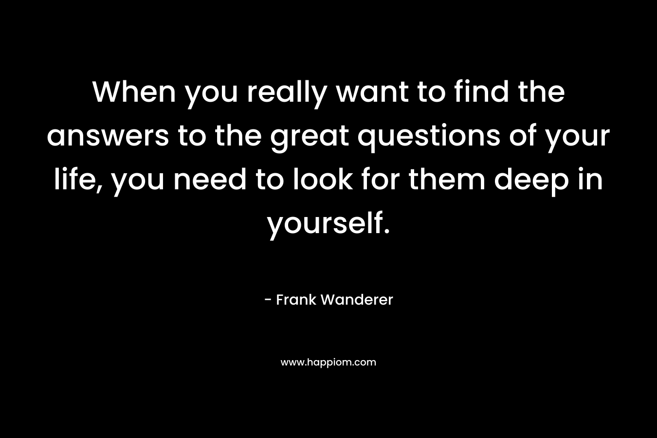 When you really want to find the answers to the great questions of your life, you need to look for them deep in yourself. – Frank Wanderer