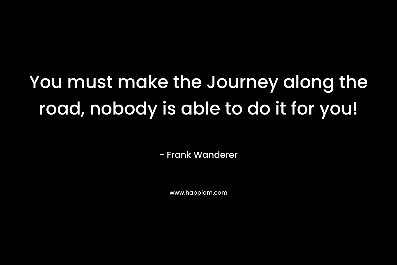 You must make the Journey along the road, nobody is able to do it for you! – Frank Wanderer