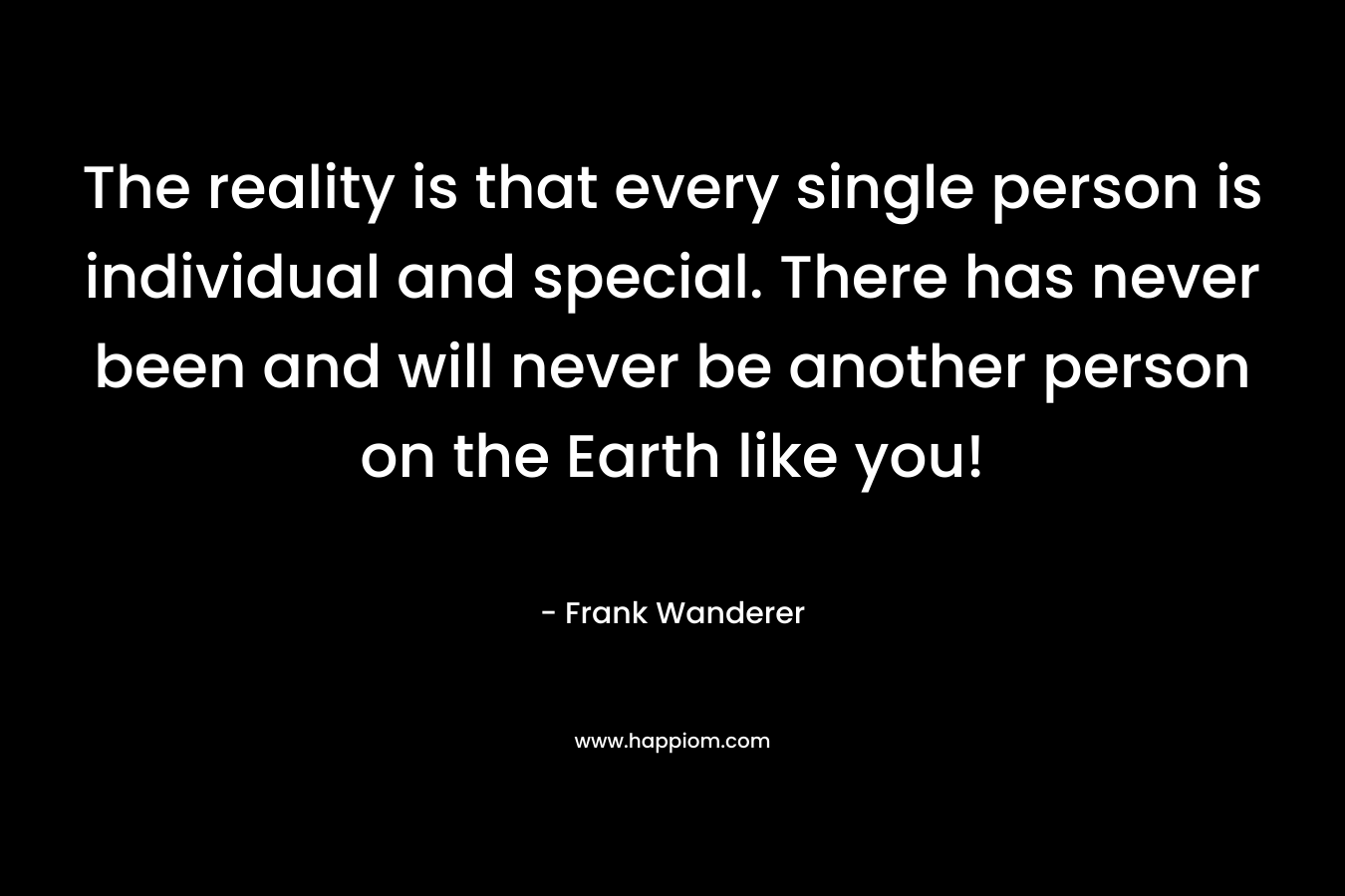 The reality is that every single person is individual and special. There has never been and will never be another person on the Earth like you! – Frank Wanderer