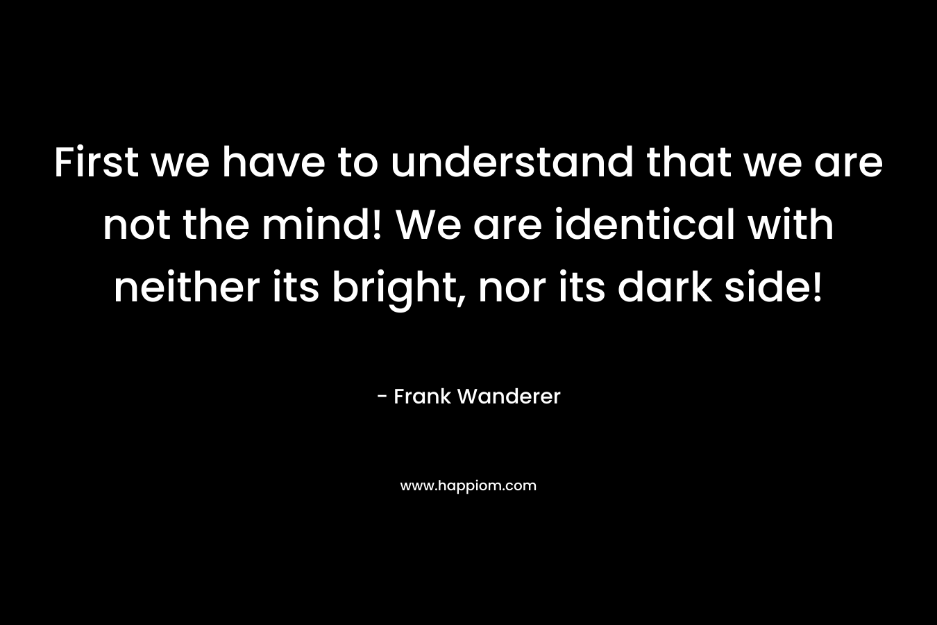 First we have to understand that we are not the mind! We are identical with neither its bright, nor its dark side! – Frank Wanderer