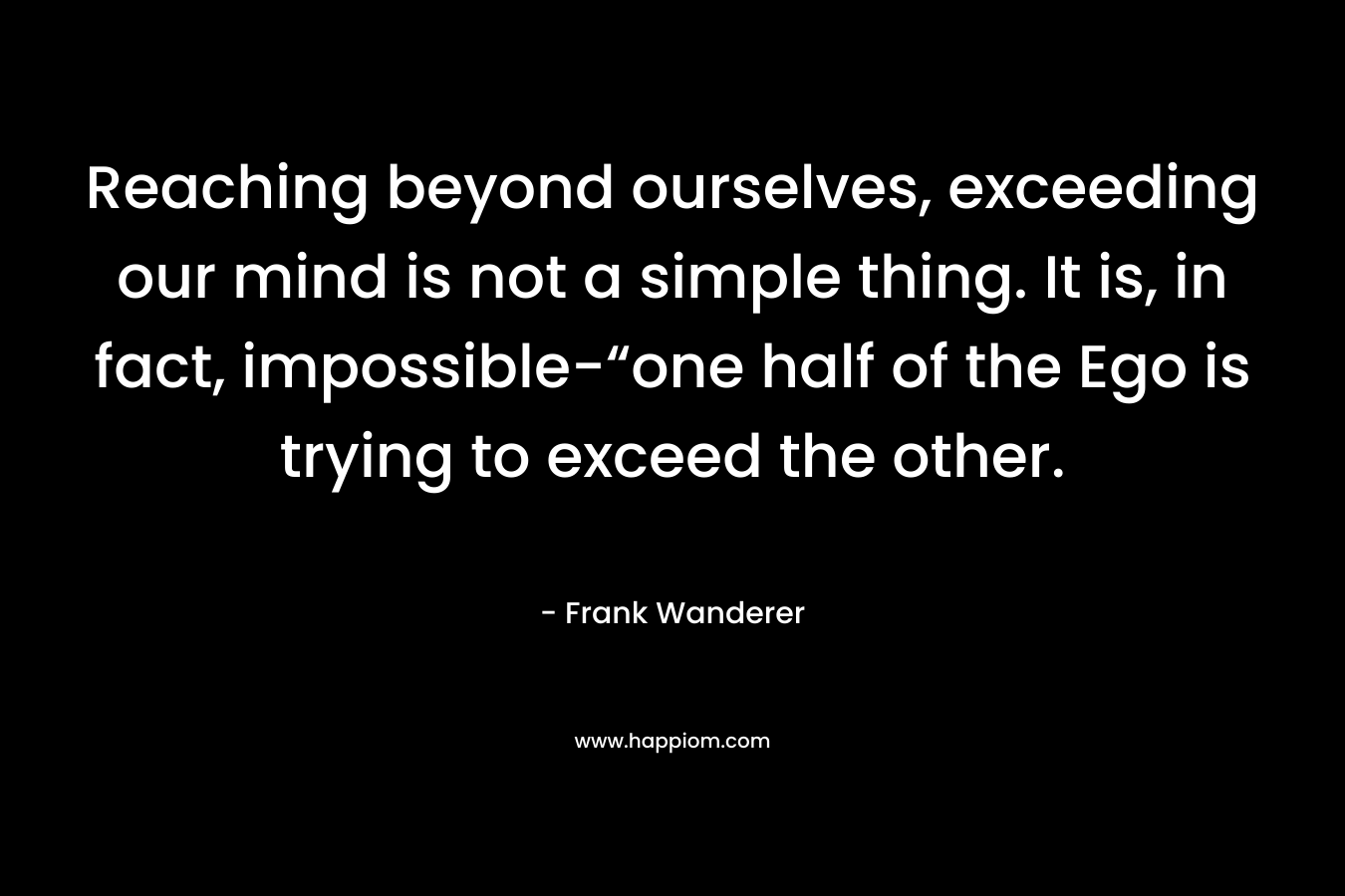 Reaching beyond ourselves, exceeding our mind is not a simple thing. It is, in fact, impossible-“one half of the Ego is trying to exceed the other. – Frank Wanderer